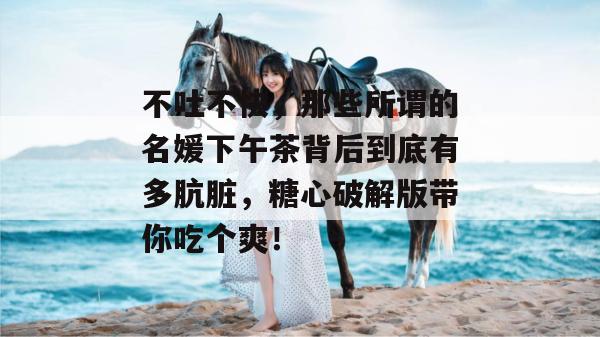 不吐不快，那些所谓的名媛下午茶背后到底有多肮脏，糖心破解版带你吃个爽！