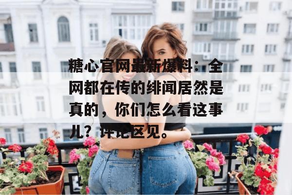 糖心官网最新爆料：全网都在传的绯闻居然是真的，你们怎么看这事儿？评论区见。