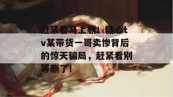 赶紧看马上删！糖心tv某带货一哥卖惨背后的惊天骗局，赶紧看别等删了！