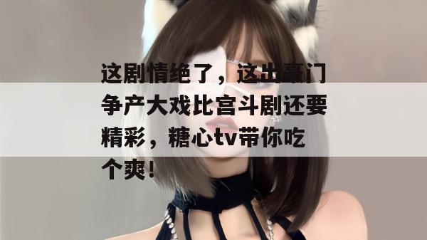 这剧情绝了，这出豪门争产大戏比宫斗剧还要精彩，糖心tv带你吃个爽！