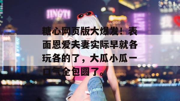 糖心网页版大爆发！表面恩爱夫妻实际早就各玩各的了，大瓜小瓜一口气全包圆了。