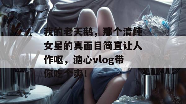 我的老天鹅,那个清纯女星的真面目简直让人作呕,溏心vlog带你吃个爽! 我的老天鹅,那个清纯女星的真面目简直让人作呕,溏心vlog带你吃个爽!