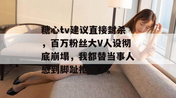 糖心tv建议直接封杀，百万粉丝大V人设彻底崩塌，我都替当事人感到脚趾抠地了。