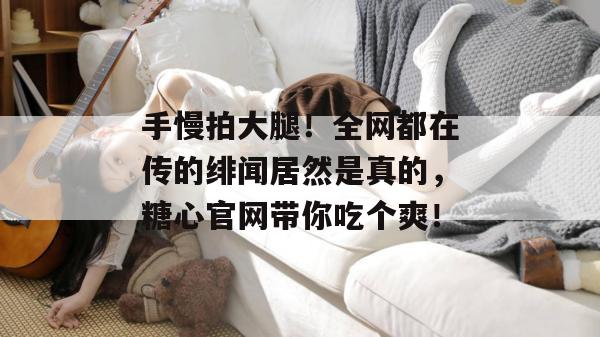 手慢拍大腿！全网都在传的绯闻居然是真的，糖心官网带你吃个爽！