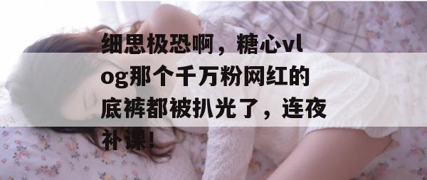细思极恐啊，糖心vlog那个千万粉网红的底裤都被扒光了，连夜补课！