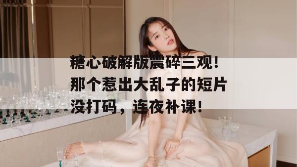 糖心破解版震碎三观！那个惹出大乱子的短片没打码，连夜补课！