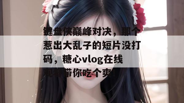 键盘侠巅峰对决，那个惹出大乱子的短片没打码，糖心vlog在线观看带你吃个爽！