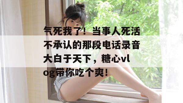 气死我了！当事人死活不承认的那段电话录音大白于天下，糖心vlog带你吃个爽！