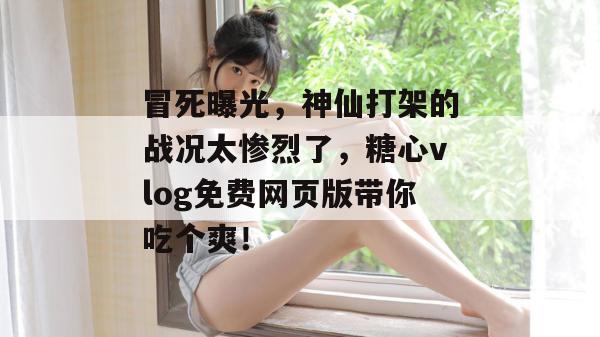 冒死曝光，神仙打架的战况太惨烈了，糖心vlog免费网页版带你吃个爽！