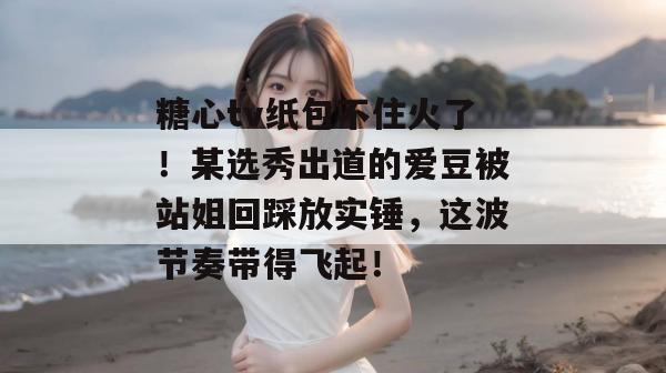 糖心tv纸包不住火了！某选秀出道的爱豆被站姐回踩放实锤，这波节奏带得飞起！