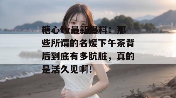 糖心tv最新爆料：那些所谓的名媛下午茶背后到底有多肮脏，真的是活久见啊！