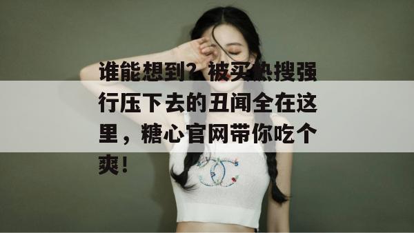 谁能想到？被买热搜强行压下去的丑闻全在这里，糖心官网带你吃个爽！