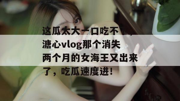 这瓜太大一口吃不下，溏心vlog那个消失两个月的女海王又出来了，吃瓜速度进！