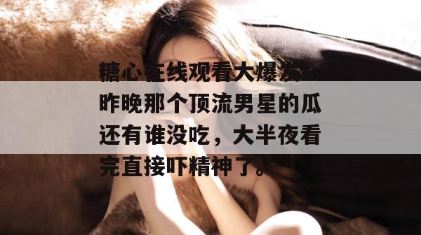 糖心在线观看大爆发！昨晚那个顶流男星的瓜还有谁没吃，大半夜看完直接吓精神了。