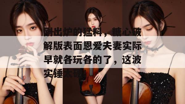 刚出炉的猛料，糖心破解版表面恩爱夫妻实际早就各玩各的了，这波实锤太硬！