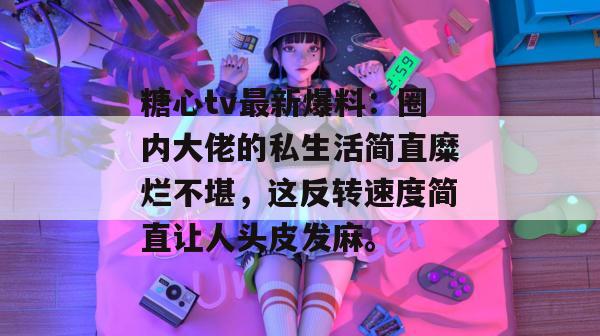 糖心tv最新爆料：圈内大佬的私生活简直糜烂不堪，这反转速度简直让人头皮发麻。