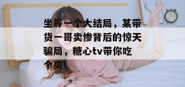 坐等一个大结局，某带货一哥卖惨背后的惊天骗局，糖心tv带你吃个爽！