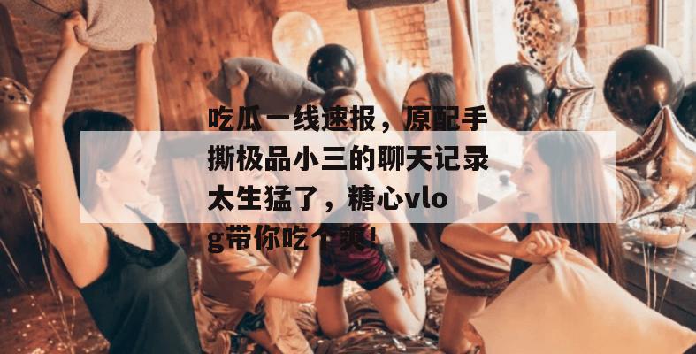 吃瓜一线速报，原配手撕极品小三的聊天记录太生猛了，糖心vlog带你吃个爽！