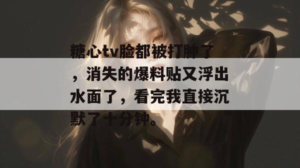 糖心tv脸都被打肿了，消失的爆料贴又浮出水面了，看完我直接沉默了十分钟。