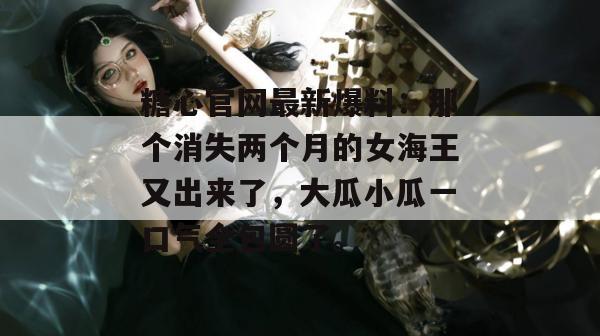 糖心官网最新爆料：那个消失两个月的女海王又出来了，大瓜小瓜一口气全包圆了。