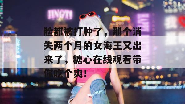 脸都被打肿了，那个消失两个月的女海王又出来了，糖心在线观看带你吃个爽！