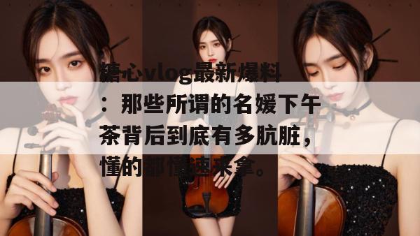 糖心vlog最新爆料：那些所谓的名媛下午茶背后到底有多肮脏，懂的都懂速来拿。