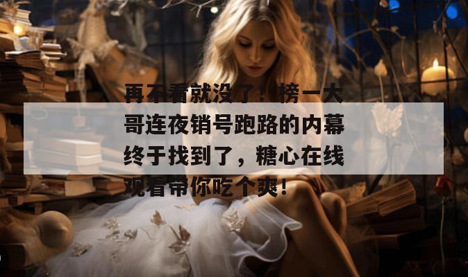 再不看就没了！榜一大哥连夜销号跑路的内幕终于找到了，糖心在线观看带你吃个爽！