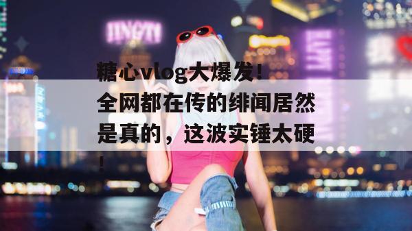 糖心vlog大爆发！全网都在传的绯闻居然是真的，这波实锤太硬！