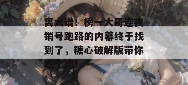离大谱！榜一大哥连夜销号跑路的内幕终于找到了，糖心破解版带你吃个爽！
