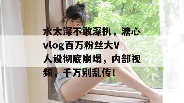 水太深不敢深扒，溏心vlog百万粉丝大V人设彻底崩塌，内部视频，千万别乱传！