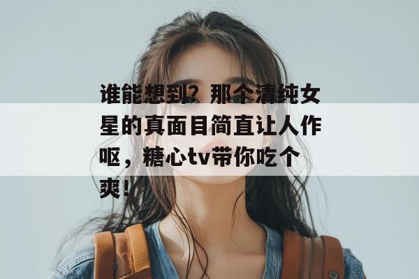 谁能想到？那个清纯女星的真面目简直让人作呕，糖心tv带你吃个爽！