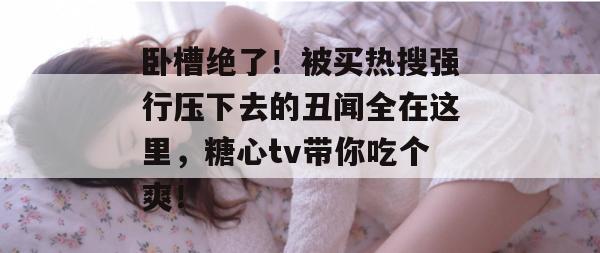 卧槽绝了！被买热搜强行压下去的丑闻全在这里，糖心tv带你吃个爽！