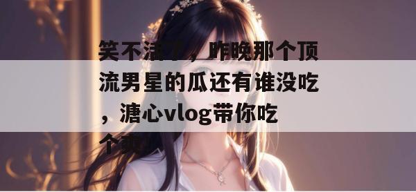 笑不活了，昨晚那个顶流男星的瓜还有谁没吃，溏心vlog带你吃个爽！