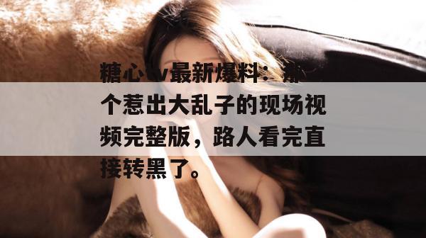 糖心tv最新爆料：那个惹出大乱子的现场视频完整版，路人看完直接转黑了。