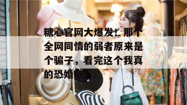 糖心官网大爆发!那个全网同情的弱者原来是个骗子,看完这个我真的恐婚了。 糖心官网大爆发!那个全网同情的弱者原来是个骗子,看完这个我真的恐婚了。