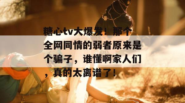 糖心tv大爆发！那个全网同情的弱者原来是个骗子，谁懂啊家人们，真的太离谱了！