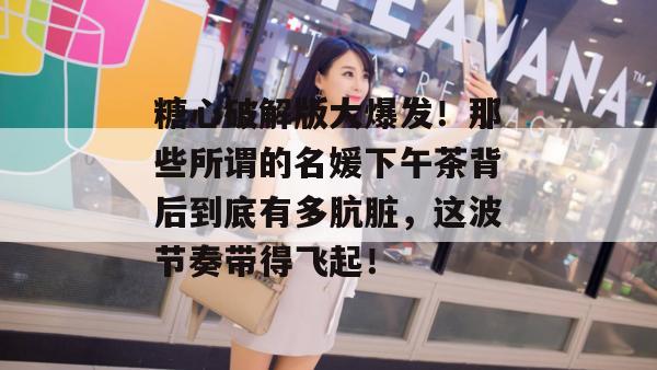 糖心破解版大爆发！那些所谓的名媛下午茶背后到底有多肮脏，这波节奏带得飞起！