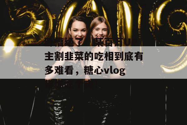 卧槽绝了！某百万UP主割韭菜的吃相到底有多难看，糖心vlog带你吃个爽！