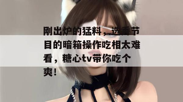 刚出炉的猛料，选秀节目的暗箱操作吃相太难看，糖心tv带你吃个爽！