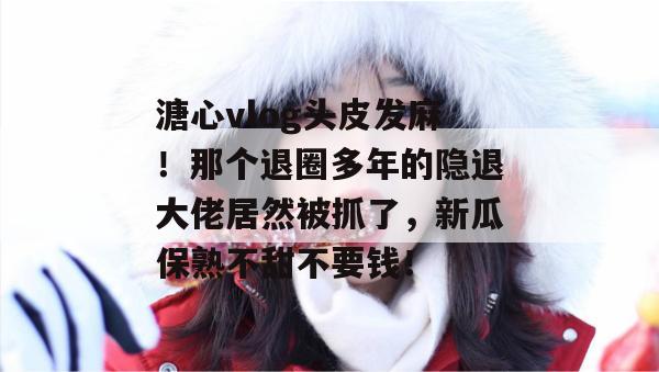 溏心vlog头皮发麻！那个退圈多年的隐退大佬居然被抓了，新瓜保熟不甜不要钱！