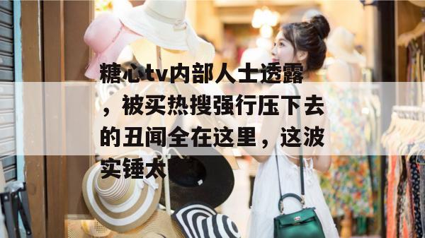 糖心tv内部人士透露，被买热搜强行压下去的丑闻全在这里，这波实锤太硬！