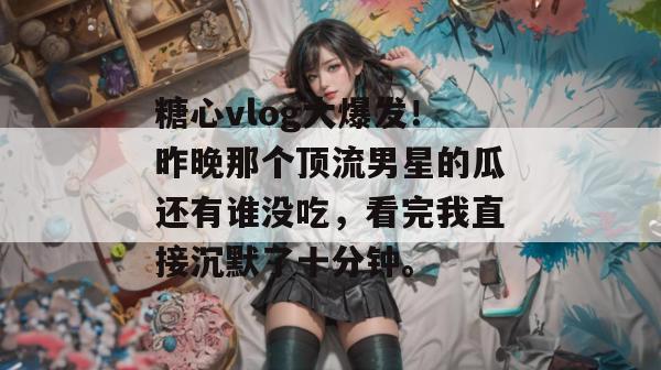 糖心vlog大爆发！昨晚那个顶流男星的瓜还有谁没吃，看完我直接沉默了十分钟。