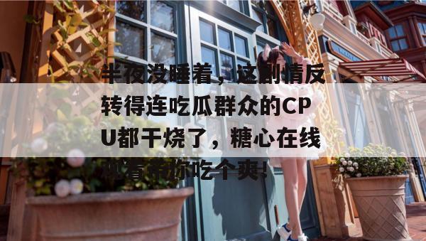 半夜没睡着，这剧情反转得连吃瓜群众的CPU都干烧了，糖心在线观看带你吃个爽！