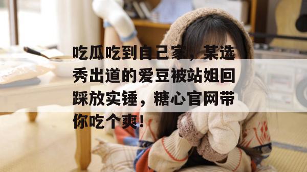 吃瓜吃到自己家，某选秀出道的爱豆被站姐回踩放实锤，糖心官网带你吃个爽！