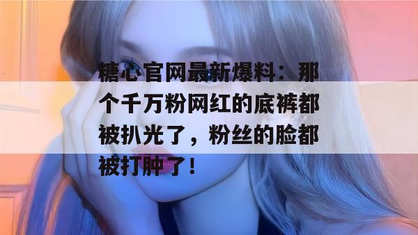 糖心官网最新爆料：那个千万粉网红的底裤都被扒光了，粉丝的脸都被打肿了！