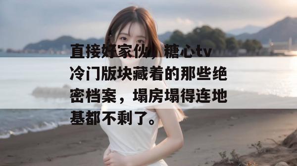 直接好家伙，糖心tv冷门版块藏着的那些绝密档案，塌房塌得连地基都不剩了。