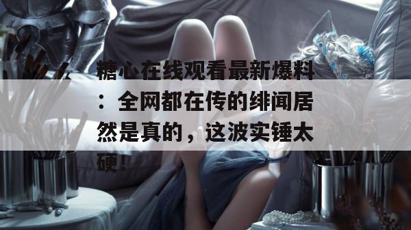 糖心在线观看最新爆料：全网都在传的绯闻居然是真的，这波实锤太硬！