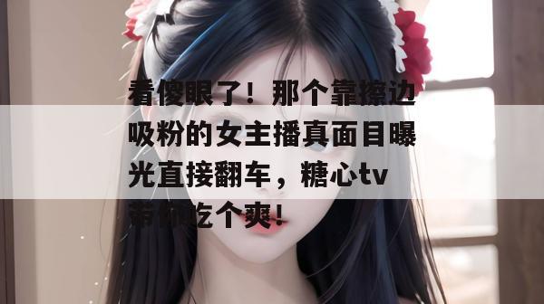 看傻眼了！那个靠擦边吸粉的女主播真面目曝光直接翻车，糖心tv带你吃个爽！
