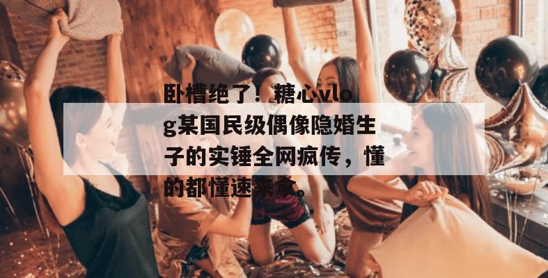 卧槽绝了！糖心vlog某国民级偶像隐婚生子的实锤全网疯传，懂的都懂速来拿。