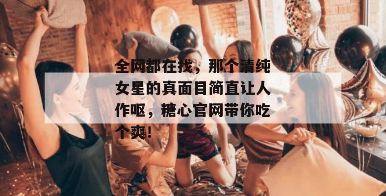 全网都在找，那个清纯女星的真面目简直让人作呕，糖心官网带你吃个爽！